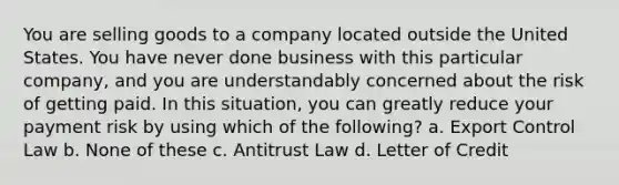 You are selling goods to a company located outside the United States. You have never done business with this particular company, and you are understandably concerned about the risk of getting paid. In this situation, you can greatly reduce your payment risk by using which of the following? a. Export Control Law b. None of these c. Antitrust Law d. Letter of Credit