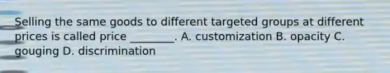 Selling the same goods to different targeted groups at different prices is called price ________. A. customization B. opacity C. gouging D. discrimination