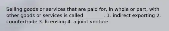 Selling goods or services that are paid for, in whole or part, with other goods or services is called ________. 1. indirect exporting 2. countertrade 3. licensing 4. a joint venture