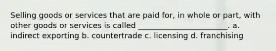 Selling goods or services that are paid for, in whole or part, with other goods or services is called _______________________. a. indirect exporting b. countertrade c. licensing d. franchising