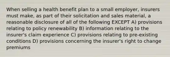 When selling a health benefit plan to a small employer, insurers must make, as part of their solicitation and sales material, a reasonable disclosure of all of the following EXCEPT A) provisions relating to policy renewability B) information relating to the insurer's claim experience C) provisions relating to pre-existing conditions D) provisions concerning the insurer's right to change premiums