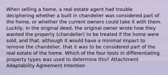 When selling a home, a real estate agent had trouble deciphering whether a built in chandelier was considered part of the home, or whether the current owners could take it with them. Luckily, in the original deed, the original owner wrote how they wanted the property (chandelier) to be treated if the home were sold, and that, although it would have a minimal impact to remove the chandelier, that it was to be considered part of the real estate of the home. Which of the four tests in differentiating property types was used to determine this? Attachment Adaptability Agreement Intention