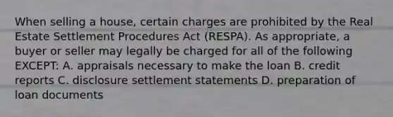 When selling a house, certain charges are prohibited by the Real Estate Settlement Procedures Act (RESPA). As appropriate, a buyer or seller may legally be charged for all of the following EXCEPT: A. appraisals necessary to make the loan B. credit reports C. disclosure settlement statements D. preparation of loan documents