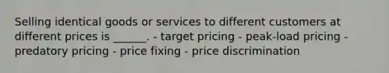 Selling identical goods or services to different customers at different prices is ______. - target pricing - peak-load pricing - predatory pricing - price fixing - price discrimination