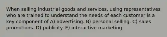 When selling industrial goods and services, using representatives who are trained to understand the needs of each customer is a key component of A) advertising. B) personal selling. C) sales promotions. D) publicity. E) interactive marketing.