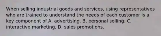 When selling industrial goods and services, using representatives who are trained to understand the needs of each customer is a key component of A. advertising. B. personal selling. C. interactive marketing. D. sales promotions.