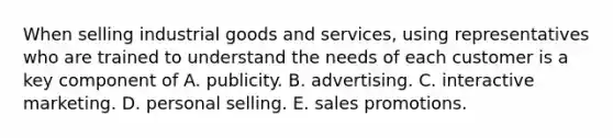 When selling industrial goods and​ services, using representatives who are trained to understand the needs of each customer is a key component of A. publicity. B. advertising. C. interactive marketing. D. personal selling. E. sales promotions.