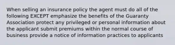 When selling an insurance policy the agent must do all of the following EXCEPT emphasize the benefits of the Guaranty Association protect any privileged or personal information about the applicant submit premiums within the normal course of business provide a notice of information practices to applicants