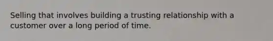 Selling that involves building a trusting relationship with a customer over a long period of time.