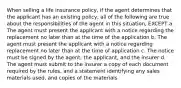 When selling a life insurance policy, if the agent determines that the applicant has an existing policy, all of the following are true about the responsibilities of the agent in this situation, EXCEPT a. The agent must present the applicant with a notice regarding the replacement no later than at the time of the application b. The agent must present the applicant with a notice regarding replacement no later than at the time of application c. The notice must be signed by the agent, the applicant, and the insurer d. The agent must submit to the insurer a copy of each document required by the rules, and a statement identifying any sales materials used, and copies of the materials