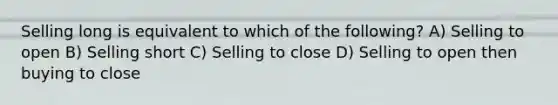 Selling long is equivalent to which of the following? A) Selling to open B) Selling short C) Selling to close D) Selling to open then buying to close