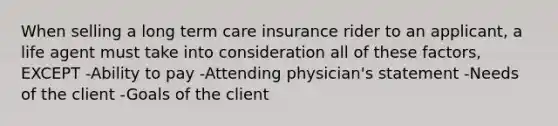 When selling a long term care insurance rider to an applicant, a life agent must take into consideration all of these factors, EXCEPT -Ability to pay -Attending physician's statement -Needs of the client -Goals of the client