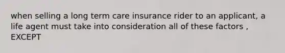 when selling a long term care insurance rider to an applicant, a life agent must take into consideration all of these factors , EXCEPT