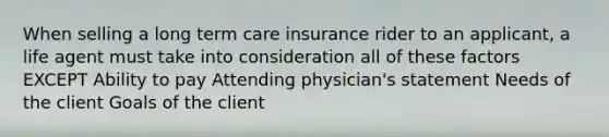 When selling a long term care insurance rider to an applicant, a life agent must take into consideration all of these factors EXCEPT Ability to pay Attending physician's statement Needs of the client Goals of the client