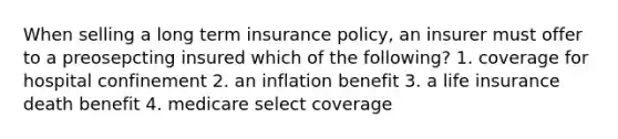 When selling a long term insurance policy, an insurer must offer to a preosepcting insured which of the following? 1. coverage for hospital confinement 2. an inflation benefit 3. a life insurance death benefit 4. medicare select coverage