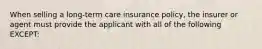 When selling a long-term care insurance policy, the insurer or agent must provide the applicant with all of the following EXCEPT: