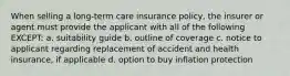 When selling a long-term care insurance policy, the insurer or agent must provide the applicant with all of the following EXCEPT: a. suitability guide b. outline of coverage c. notice to applicant regarding replacement of accident and health insurance, if applicable d. option to buy inflation protection