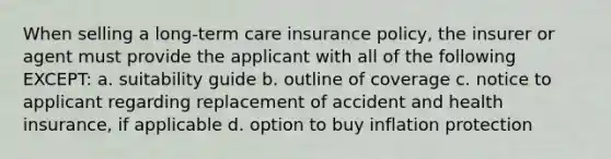 When selling a long-term care insurance policy, the insurer or agent must provide the applicant with all of the following EXCEPT: a. suitability guide b. outline of coverage c. notice to applicant regarding replacement of accident and health insurance, if applicable d. option to buy inflation protection