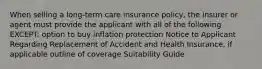 When selling a long-term care insurance policy, the insurer or agent must provide the applicant with all of the following EXCEPT: option to buy inflation protection Notice to Applicant Regarding Replacement of Accident and Health Insurance, if applicable outline of coverage Suitability Guide