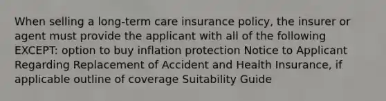 When selling a long-term care insurance policy, the insurer or agent must provide the applicant with all of the following EXCEPT: option to buy inflation protection Notice to Applicant Regarding Replacement of Accident and Health Insurance, if applicable outline of coverage Suitability Guide