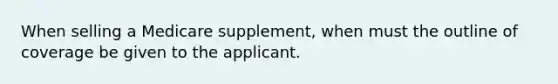 When selling a Medicare supplement, when must the outline of coverage be given to the applicant.