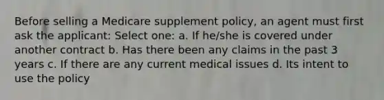 Before selling a Medicare supplement policy, an agent must first ask the applicant: Select one: a. If he/she is covered under another contract b. Has there been any claims in the past 3 years c. If there are any current medical issues d. Its intent to use the policy