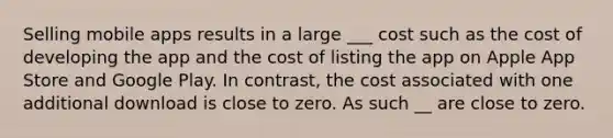 Selling mobile apps results in a large ___ cost such as the cost of developing the app and the cost of listing the app on Apple App Store and Google Play. In contrast, the cost associated with one additional download is close to zero. As such __ are close to zero.