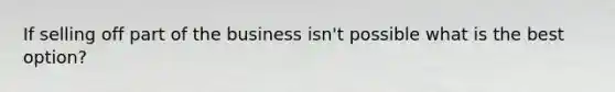 If selling off part of the business isn't possible what is the best option?