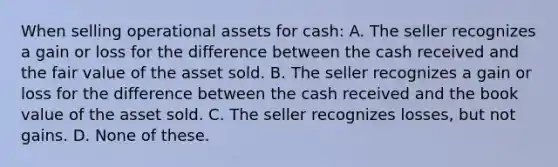 When selling operational assets for cash: A. The seller recognizes a gain or loss for the difference between the cash received and the fair value of the asset sold. B. The seller recognizes a gain or loss for the difference between the cash received and the book value of the asset sold. C. The seller recognizes losses, but not gains. D. None of these.