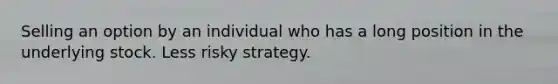 Selling an option by an individual who has a long position in the underlying stock. Less risky strategy.