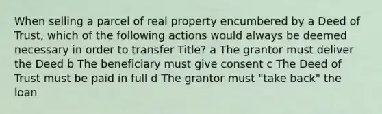 When selling a parcel of real property encumbered by a Deed of Trust, which of the following actions would always be deemed necessary in order to transfer Title? a The grantor must deliver the Deed b The beneficiary must give consent c The Deed of Trust must be paid in full d The grantor must "take back" the loan