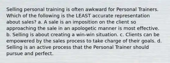 Selling personal training is often awkward for Personal Trainers. Which of the following is the LEAST accurate representation about sales? a. A sale is an imposition on the client so approaching the sale in an apologetic manner is most effective. b. Selling is about creating a win-win situation. c. Clients can be empowered by the sales process to take charge of their goals. d. Selling is an active process that the Personal Trainer should pursue and perfect.