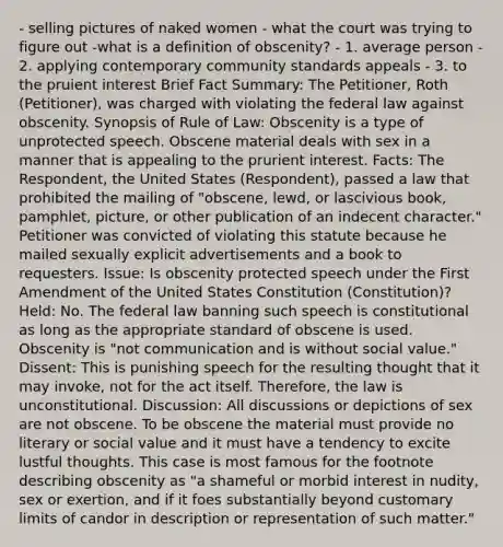 - selling pictures of naked women - what the court was trying to figure out -what is a definition of obscenity? - 1. average person - 2. applying contemporary community standards appeals - 3. to the pruient interest Brief Fact Summary: The Petitioner, Roth (Petitioner), was charged with violating the federal law against obscenity. Synopsis of Rule of Law: Obscenity is a type of unprotected speech. Obscene material deals with sex in a manner that is appealing to the prurient interest. Facts: The Respondent, the United States (Respondent), passed a law that prohibited the mailing of "obscene, lewd, or lascivious book, pamphlet, picture, or other publication of an indecent character." Petitioner was convicted of violating this statute because he mailed sexually explicit advertisements and a book to requesters. Issue: Is obscenity protected speech under the First Amendment of the United States Constitution (Constitution)? Held: No. The federal law banning such speech is constitutional as long as the appropriate standard of obscene is used. Obscenity is "not communication and is without social value." Dissent: This is punishing speech for the resulting thought that it may invoke, not for the act itself. Therefore, the law is unconstitutional. Discussion: All discussions or depictions of sex are not obscene. To be obscene the material must provide no literary or social value and it must have a tendency to excite lustful thoughts. This case is most famous for the footnote describing obscenity as "a shameful or morbid interest in nudity, sex or exertion, and if it foes substantially beyond customary limits of candor in description or representation of such matter."