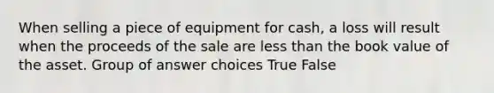 When selling a piece of equipment for cash, a loss will result when the proceeds of the sale are less than the book value of the asset. Group of answer choices True False