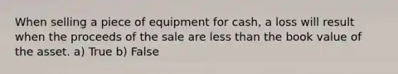 When selling a piece of equipment for cash, a loss will result when the proceeds of the sale are less than the book value of the asset. a) True b) False