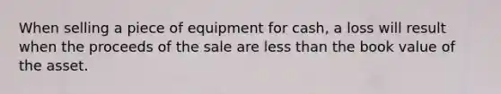 When selling a piece of equipment for cash, a loss will result when the proceeds of the sale are less than the book value of the asset.