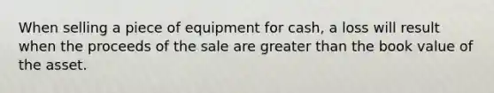 When selling a piece of equipment for cash, a loss will result when the proceeds of the sale are greater than the book value of the asset.