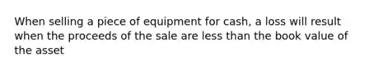 When selling a piece of equipment for cash, a loss will result when the proceeds of the sale are less than the book value of the asset