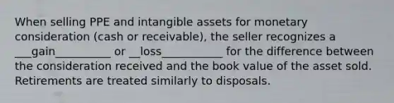 When selling PPE and intangible assets for monetary consideration (cash or receivable), the seller recognizes a ___gain__________ or __loss___________ for the difference between the consideration received and the book value of the asset sold. Retirements are treated similarly to disposals.