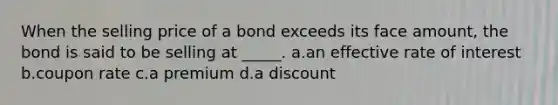 When the selling price of a bond exceeds its face amount, the bond is said to be selling at _____. a.an effective rate of interest b.coupon rate c.a premium d.a discount