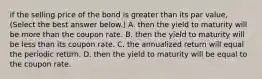 if the selling price of the bond is greater than its par value​, ​(Select the best answer​ below.) A. then the yield to maturity will be more than the coupon rate. B. then the yield to maturity will be less than its coupon rate. C. the annualized return will equal the periodic return. D. then the yield to maturity will be equal to the coupon rate.