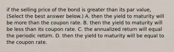 if the selling price of the bond is <a href='https://www.questionai.com/knowledge/ktgHnBD4o3-greater-than' class='anchor-knowledge'>greater than</a> its par value​, ​(Select the best answer​ below.) A. then the yield to maturity will be <a href='https://www.questionai.com/knowledge/keWHlEPx42-more-than' class='anchor-knowledge'>more than</a> the coupon rate. B. then the yield to maturity will be <a href='https://www.questionai.com/knowledge/k7BtlYpAMX-less-than' class='anchor-knowledge'>less than</a> its coupon rate. C. the annualized return will equal the periodic return. D. then the yield to maturity will be equal to the coupon rate.