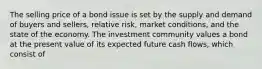 The selling price of a bond issue is set by the supply and demand of buyers and sellers, relative risk, market conditions, and the state of the economy. The investment community values a bond at the present value of its expected future cash flows, which consist of