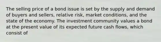 The selling price of a bond issue is set by the supply and demand of buyers and sellers, relative risk, market conditions, and the state of the economy. The investment community values a bond at the present value of its expected future cash flows, which consist of