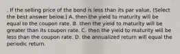 . If the selling price of the bond is less than its par value​, ​(Select the best answer​ below.) A. then the yield to maturity will be equal to the coupon rate. B. then the yield to maturity will be greater than its coupon rate. C. then the yield to maturity will be less than the coupon rate. D. the annualized return will equal the periodic return.