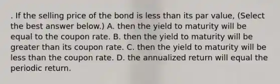 . If the selling price of the bond is less than its par value​, ​(Select the best answer​ below.) A. then the yield to maturity will be equal to the coupon rate. B. then the yield to maturity will be greater than its coupon rate. C. then the yield to maturity will be less than the coupon rate. D. the annualized return will equal the periodic return.