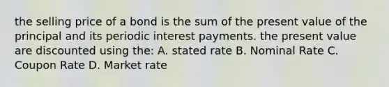 the selling price of a bond is the sum of the present value of the principal and its periodic interest payments. the present value are discounted using the: A. stated rate B. Nominal Rate C. Coupon Rate D. Market rate