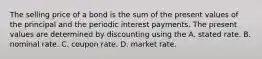 The selling price of a bond is the sum of the present values of the principal and the periodic interest payments. The present values are determined by discounting using the A. stated rate. B. nominal rate. C. coupon rate. D. market rate.