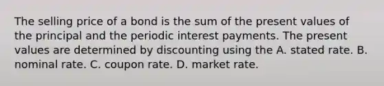 The selling price of a bond is the sum of the present values of the principal and the periodic interest payments. The present values are determined by discounting using the A. stated rate. B. nominal rate. C. coupon rate. D. market rate.