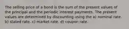 The selling price of a bond is the sum of the present values of the principal and the periodic interest payments. The present values are determined by discounting using the a) nominal rate. b) stated rate. c) market rate. d) coupon rate.